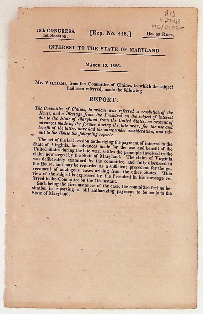 Item #27943 Interest to the State of Maryland, March 13, 1826. Report: The Committee of Claims, to whom was referred a resolution of the House, and a Message from te President on the subject of interest due to the State of Maryland from the United States, on account of advances made by the former during the late war, for the use and benefit of the latter, have had the same under consideration, and submit to the House the following report:. Williams Mr.