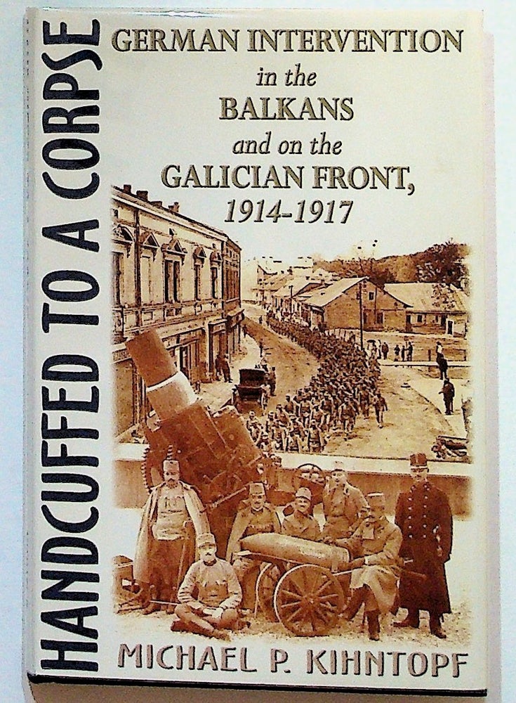 Item #31218 Handcuffed to a Corpse: German Intervention in the Balkans and on the Galician Front, 1914 - 1917. Michael P. Kihntopf.