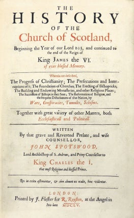 The History of the Church of Scotland, Beginning the Year of our Lord 203, and Continued to the End of the Reign of King James the VI of Ever Blessed Memory. Wherein are Described, the Progress of Christianity; The Erecting of Bishopricks; The Building and Endowing Monasteries, and other Religious Places; The Succession of Bishops and their Sees; The Reformation of Religion, and the frequent Disturbances of that Nation by Wars, Conspiracies, Tumults, Schisms. Together with Great Variety of other Matters, both Ecclesiasticall and Politicall. Written by that Grave and Reverend Prelate, and Wise Counsellor, John Spotswood, Lord Archbishop of S. Andrews, and Privy Counsellor to King Charles the I that most religious and blessed Prince.
