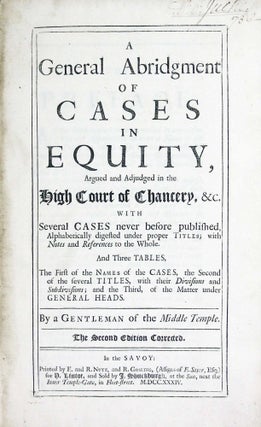 A General Abridgment of Cases in Equity, argued and adjudged in the High Court of Chancery, etc. with several cases never before published, alphabetically digested under proper titles; with Notes and References to the whole. and three tables, the first of the Names of the Cases, the second of the several Titles, with their divisions and subdivisions; and the third, of the matter under general heads.